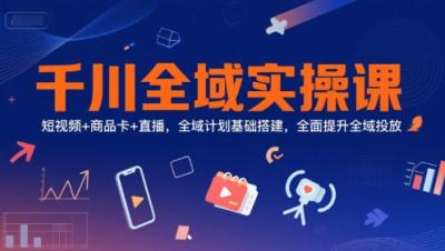 千川全域实操课，短视频+商品卡+直播，全域计划基础搭建，全面提升全域投放