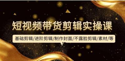 (9887期)短视频带货剪辑实操课:基础剪辑/进阶剪辑/制作封面/不露脸剪辑/素材/等等