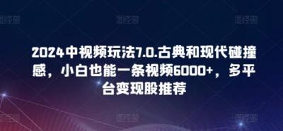 2024中视频玩法7.0.古典和现代碰撞感,小白也能一条视频6000+,多平台变现【揭秘】