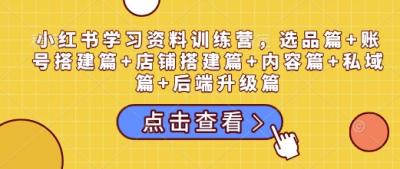 小红书学习资料训练营,选品篇+账号搭建篇+店铺搭建篇+内容篇+私域篇+后端升级篇