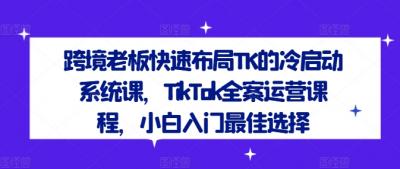 跨境老板快速布局TK的冷启动系统课,TikTok全案运营课程,小白入门最佳选择