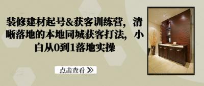 装修建材起号&amp;获客训练营，​清晰落地的本地同城获客打法，小白从0到1落地实操