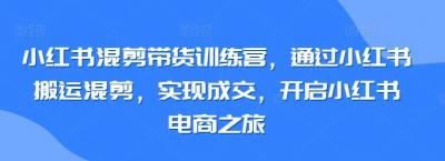小红书混剪带货训练营,通过小红书搬运混剪,实现成交,开启小红书电商之旅