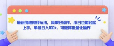 最新携程搬砖玩法,简单好操作,小白也能轻松上手,单号日入100+,可矩阵批量化操作【揭秘】