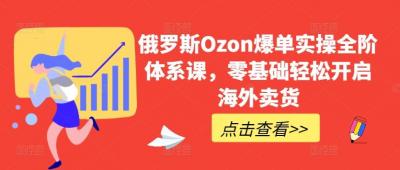俄罗斯Ozon爆单实操全阶体系课,零基础轻松开启海外卖货