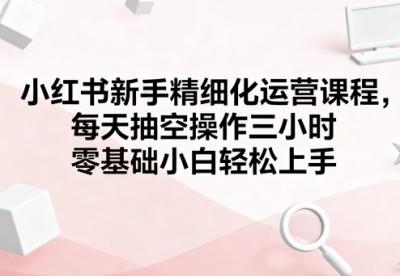 小红书新手精细化运营课程,每天抽空操作三小时,零基础小白轻松上手