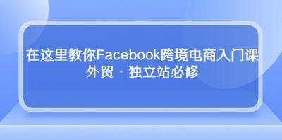 在这里教你Facebook跨境电商入门课,外贸·独立站必修