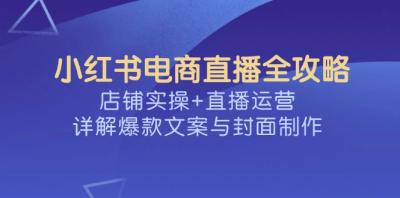 小红书电商直播全攻略,店铺实操+直播运营,详解爆款文案与封面制作