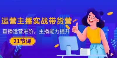 运营主播·实战带货营:直播运营 进阶,主播 能力提升(21节课