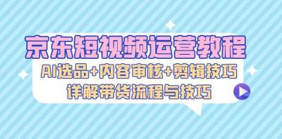 京东短视频运营教程:AI选品+内容审核+剪辑技巧,详解带货流程与技巧
