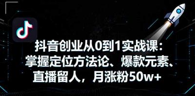 抖音创业从0到1实战课：掌握定位方法论、爆款元素、直播留人，月涨粉50w+