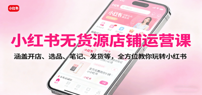 小红书无货源店铺运营课：涵盖开店、选品、笔记、发货等，全方位教你玩转小红书