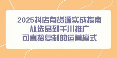 2025抖店有货源实战指南,从选品到千川推广,可直接复制的运营模式