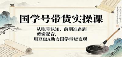 国学号带货实操课：从账号认知、前期准备到剪辑配音，用豆包AI助力国学带货变现