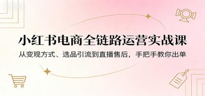 小红书电商全链路运营实战课：从变现方式、选品引流到直播售后，手把手教你出单