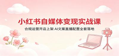 小红书自媒体变现实战课:合规运营开店上架,AI文案直播配置全套落地