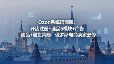 Ozon系统培训课:开店注册+选品5模块+广告测品+退货策略,俄罗斯电商卖家必修