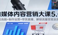 自媒体内容营销大课5.0:定位选题+制作运营+带货直播,解锁流量变现全流程
